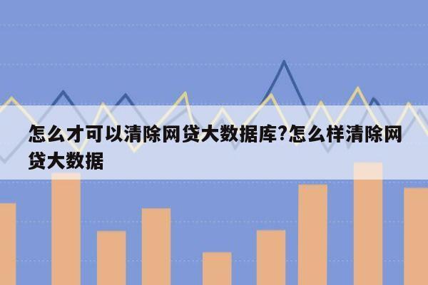 怎么才可以清除网贷大数据库?怎么样清除网贷大数据