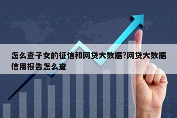 怎么查子女的征信和网贷大数据?网贷大数据信用报告怎么查