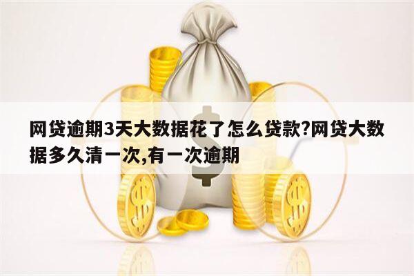 网贷逾期3天大数据花了怎么贷款?网贷大数据多久清一次,有一次逾期