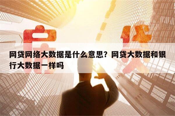 网贷网络大数据是什么意思?网贷大数据和银行大数据一样吗