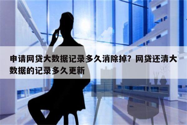 申请网贷大数据记录多久消除掉?网贷还清大数据的记录多久更新