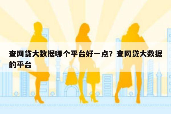 查网贷大数据哪个平台好一点?查网贷大数据的平台