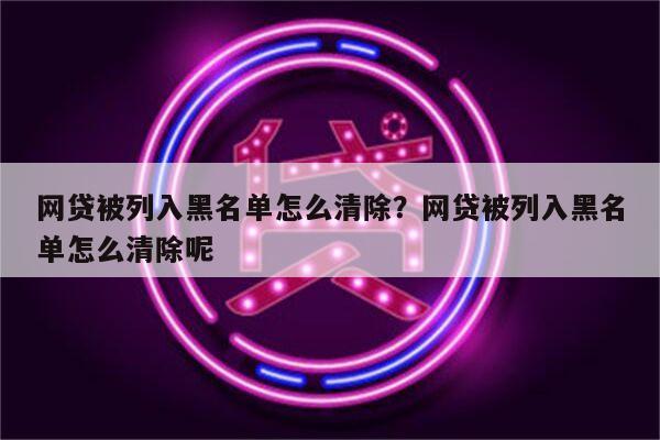 网贷被列入黑名单怎么清除?网贷被列入黑名单怎么清除呢