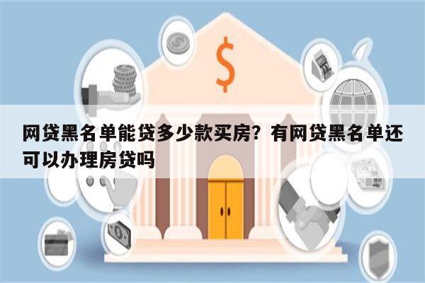 网贷黑名单能贷多少款买房?有网贷黑名单还可以办理房贷吗