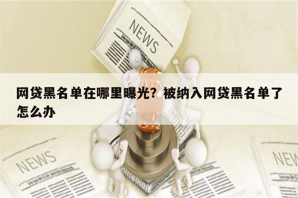 网贷黑名单在哪里曝光?被纳入网贷黑名单了怎么办