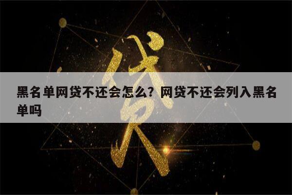 黑名单网贷不还会怎么?网贷不还会列入黑名单吗
