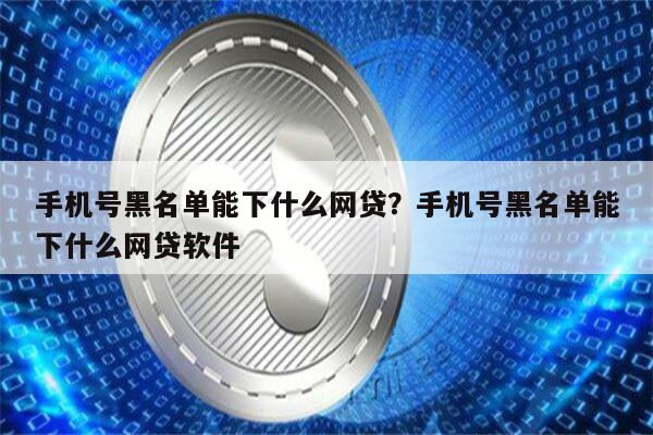 手机号黑名单能下什么网贷?手机号黑名单能下什么网贷软件
