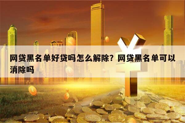 网贷黑名单好贷吗怎么解除?网贷黑名单可以消除吗