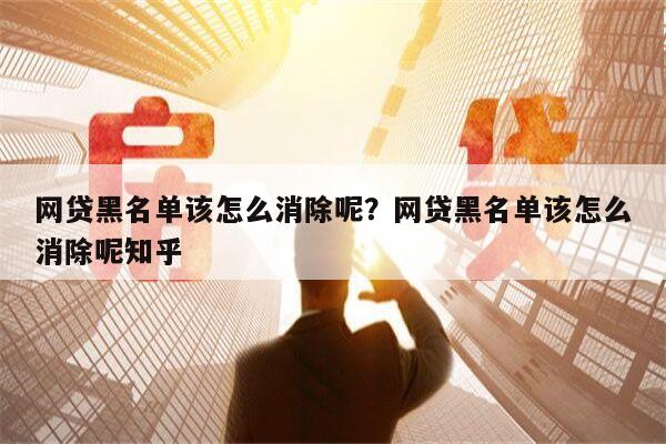 网贷黑名单该怎么消除呢?网贷黑名单该怎么消除呢知乎