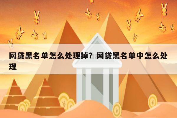 网贷黑名单怎么处理掉?网贷黑名单中怎么处理