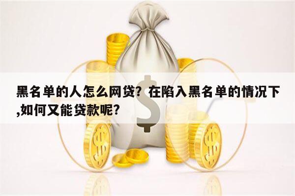 黑名单的人怎么网贷?在陷入黑名单的情况下,如何又能贷款呢?