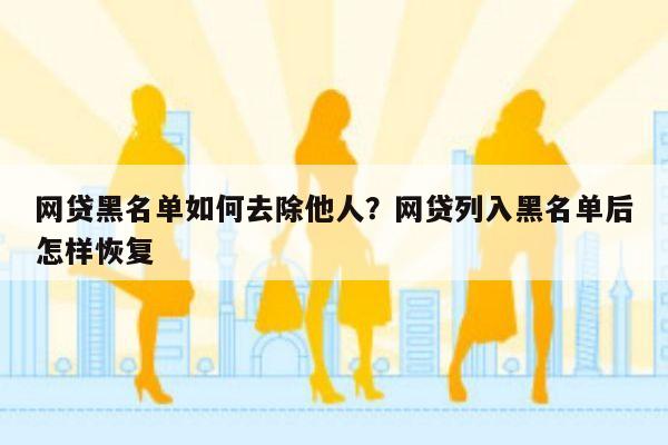 网贷黑名单如何去除他人?网贷列入黑名单后怎样恢复