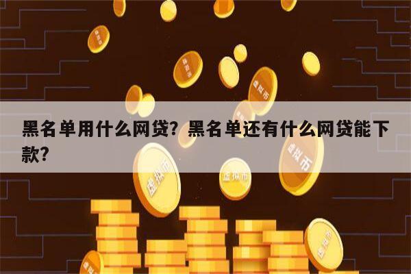 黑名单用什么网贷?黑名单还有什么网贷能下款?