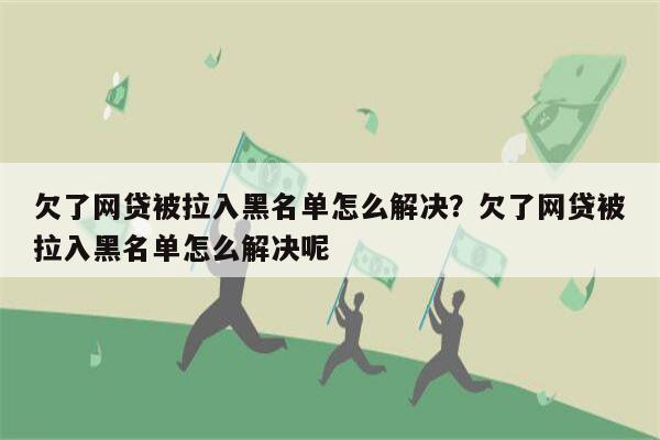 欠了网贷被拉入黑名单怎么解决?欠了网贷被拉入黑名单怎么解决呢