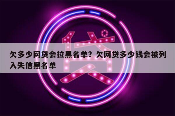 欠多少网贷会拉黑名单?欠网贷多少钱会被列入失信黑名单
