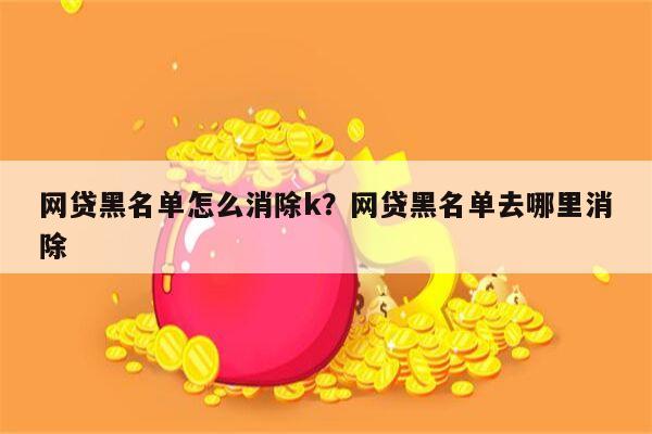 网贷黑名单怎么消除k?网贷黑名单去哪里消除