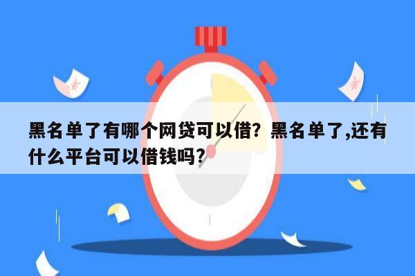 黑名单了有哪个网贷可以借?黑名单了,还有什么平台可以借钱吗?