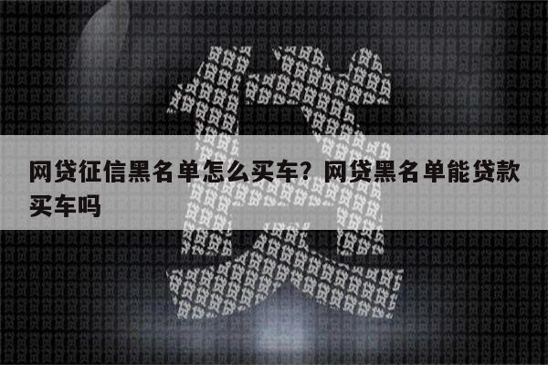 网贷征信黑名单怎么买车?网贷黑名单能贷款买车吗