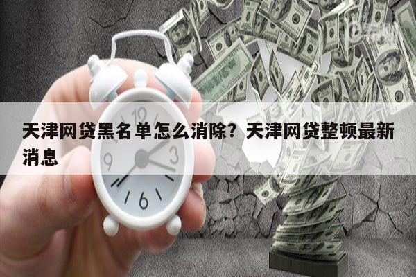 天津网贷黑名单怎么消除?天津网贷整顿最新消息
