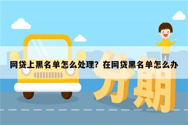 网贷上黑名单怎么处理?在网贷黑名单怎么办
