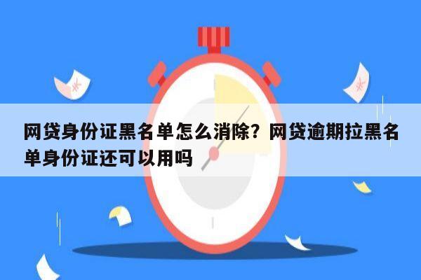 网贷身份证黑名单怎么消除?网贷逾期拉黑名单身份证还可以用吗