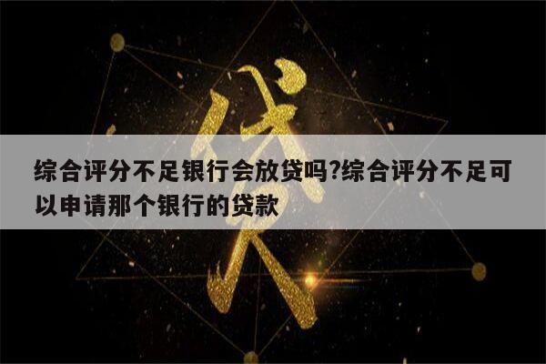 综合评分不足银行会放贷吗?综合评分不足可以申请那个银行的贷款