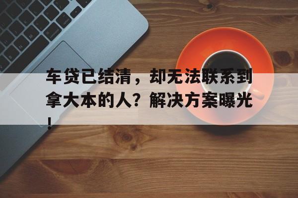 车贷已结清,却无法联系到拿大本的人?解决方案曝光!
