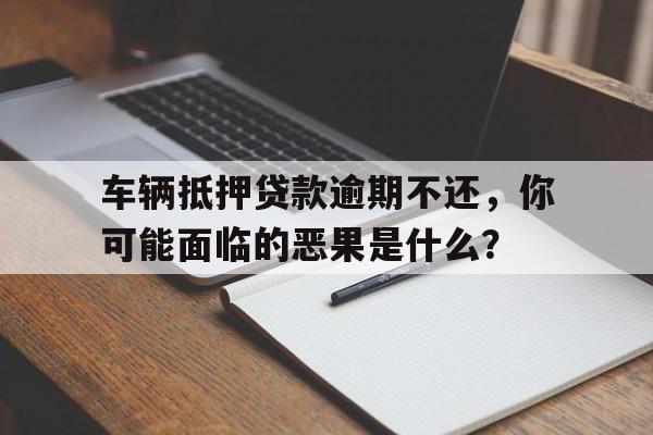 车辆抵押贷款逾期不还,你可能面临的恶果是什么?