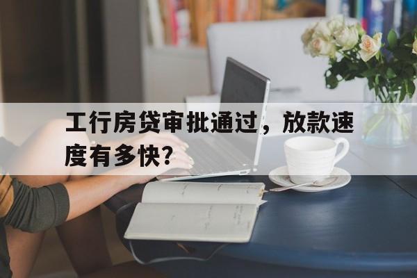 工行房贷审批通过,放款速度有多快?