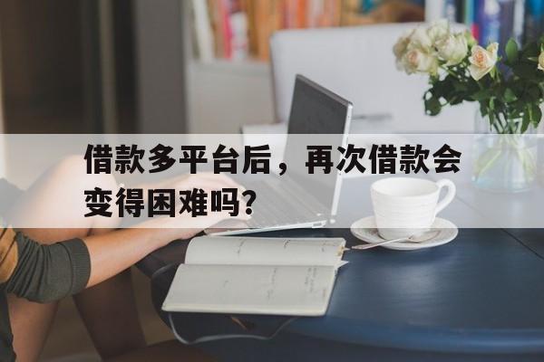 借款多平台后,再次借款会变得困难吗?