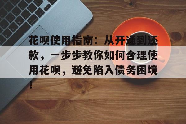 花呗使用指南:从开通到还款,一步步教你如何合理使用花呗,避免陷入债务困境!