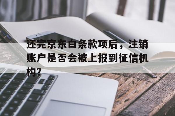还完京东白条款项后,注销账户是否会被上报到征信机构?