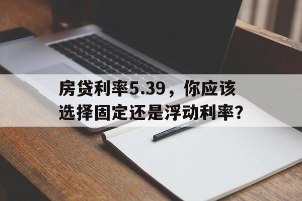 房贷利率5.39,你应该选择固定还是浮动利率?