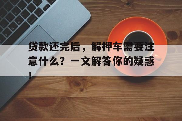 贷款还完后，解押车需要注意什么？一文解答你的疑惑！