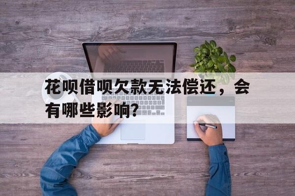 花呗借呗欠款无法偿还,会有哪些影响?