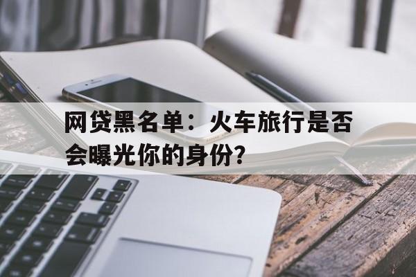 网贷黑名单:火车旅行是否会曝光你的身份?