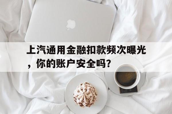 上汽通用金融扣款频次曝光,你的账户安全吗?