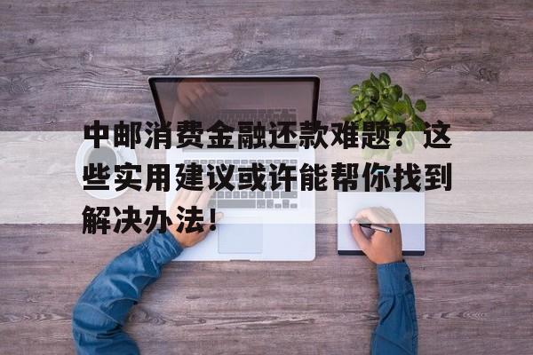 中邮消费金融还款难题?这些实用建议或许能帮你找到解决办法!