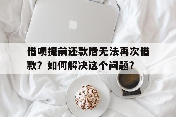 借呗提前还款后无法再次借款?如何解决这个问题?