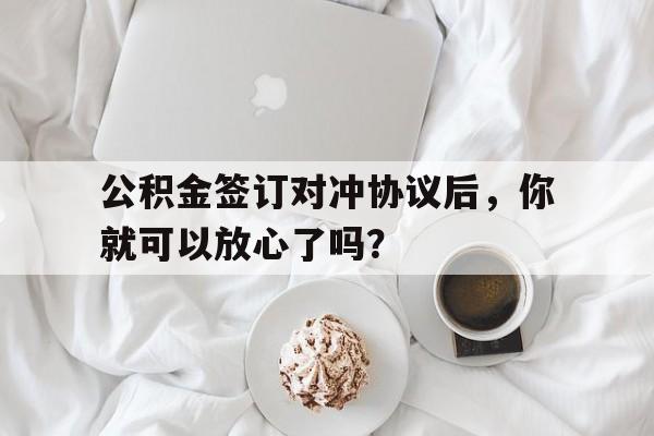 公积金签订对冲协议后,你就可以放心了吗?