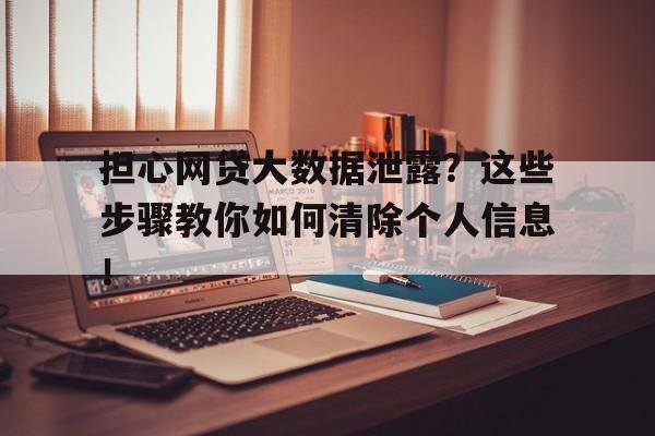担心网贷大数据泄露?这些步骤教你如何清除个人信息!