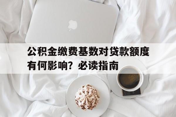 公积金缴费基数对贷款额度有何影响?必读指南