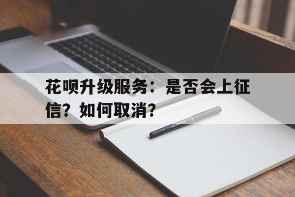 花呗升级服务:是否会上征信?如何取消?