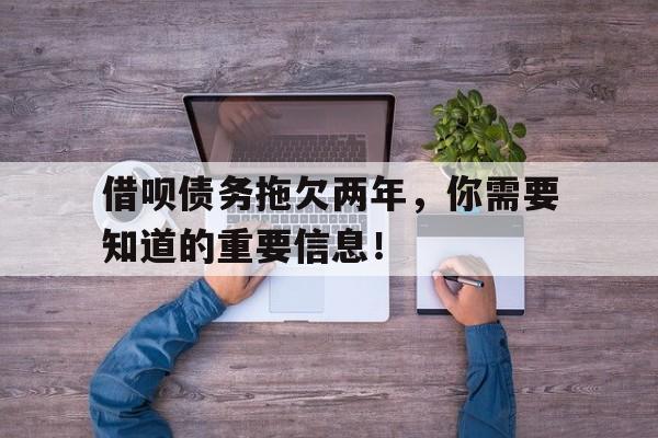 借呗债务拖欠两年,你需要知道的重要信息!