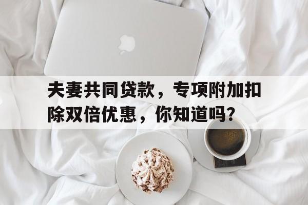 夫妻共同贷款,专项附加扣除双倍优惠,你知道吗?